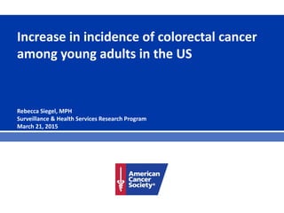Increase in incidence of colorectal cancer
among young adults in the US
Rebecca Siegel, MPH
Surveillance & Health Services Research Program
March 21, 2015
 