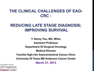 THE CLINICAL CHALLENGES OF EAO-
CRC :
REDUCING LATE STAGE DIAGNOSIS;
IMPROVING SURVIVAL
Y. Nancy You, MD, MHsc
Assistant Professor
Department Of Surgical Oncology
Medical Director
Familial High-risk Gastrointestinal Cancer Clinic
University Of Texas MD Anderson Cancer Center
March 21, 2015
 