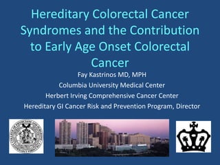 Hereditary Colorectal Cancer
Syndromes and the Contribution
to Early Age Onset Colorectal
Cancer
Fay Kastrinos MD, MPH
Columbia University Medical Center
Herbert Irving Comprehensive Cancer Center
Hereditary GI Cancer Risk and Prevention Program, Director
 