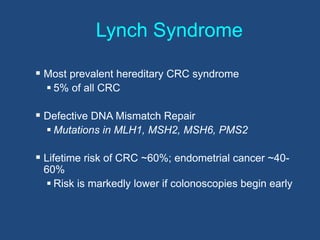Lynch Syndrome
 Most prevalent hereditary CRC syndrome
 5% of all CRC
 Defective DNA Mismatch Repair
 Mutations in MLH1, MSH2, MSH6, PMS2
 Lifetime risk of CRC ~60%; endometrial cancer ~40-
60%
 Risk is markedly lower if colonoscopies begin early
 