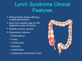 Lynch Syndrome Clinical
Features
 Striking family history affecting
multiple generations
 Early (but variable) age at CRC
diagnosis (mean 45 years)
 Multiple primary cancers
 Extracolonic cancers:
 Endometrium
 Ovary
 Urinary tract
 Stomach
 small bowel
 sebaceous carcinomas of skin
 