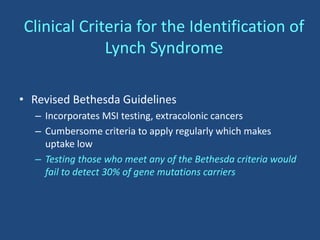 Clinical Criteria for the Identification of
Lynch Syndrome
• Revised Bethesda Guidelines
– Incorporates MSI testing, extracolonic cancers
– Cumbersome criteria to apply regularly which makes
uptake low
– Testing those who meet any of the Bethesda criteria would
fail to detect 30% of gene mutations carriers
 