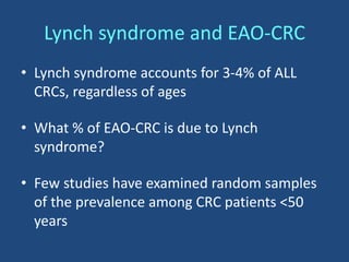 Lynch syndrome and EAO-CRC
• Lynch syndrome accounts for 3-4% of ALL
CRCs, regardless of ages
• What % of EAO-CRC is due to Lynch
syndrome?
• Few studies have examined random samples
of the prevalence among CRC patients <50
years
 