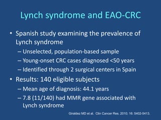 Lynch syndrome and EAO-CRC
• Spanish study examining the prevalence of
Lynch syndrome
– Unselected, population-based sample
– Young-onset CRC cases diagnosed <50 years
– Identified through 2 surgical centers in Spain
• Results: 140 eligible subjects
– Mean age of diagnosis: 44.1 years
– 7.8 (11/140) had MMR gene associated with
Lynch syndrome
Giraldez MD et al. Clin Cancer Res. 2010; 16: 5402-5413.
 