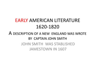 EARLY AMERICAN LITERATURE
           1620-1820
A DESCRIPTION OF A NEW ENGLAND WAS WROTE
          BY CAPTAIN JOHN SMITH
      JOHN SMITH WAS STABLISHED
          JAMESTOWN IN 1607
 