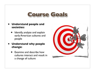 Course Goals
•   Understand people and
    societies:

    •   Identify, analyze and explain
        early American cultures and
        people

•   Understand why people
    change:

    •   Examine and describe how
        cultures interact and result in
        a change of culture
 