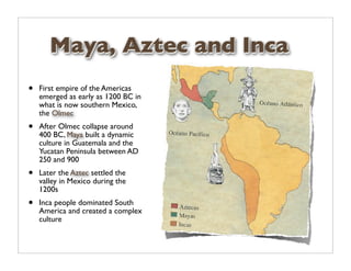 Maya, Aztec and Inca
•   First empire of the Americas
    emerged as early as 1200 BC in
    what is now southern Mexico,
    the Olmec
•   After Olmec collapse around
    400 BC, Maya built a dynamic
    culture in Guatemala and the
    Yucatan Peninsula between AD
    250 and 900
•   Later the Aztec settled the
    valley in Mexico during the
    1200s
•   Inca people dominated South
    America and created a complex
    culture
 