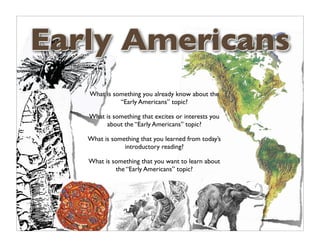 Early Americans
   What is something you already know about the
             “Early Americans” topic?

   What is something that excites or interests you
        about the “Early Americans” topic?

   What is something that you learned from today’s
               introductory reading?

   What is something that you want to learn about
            the “Early Americans” topic?
 