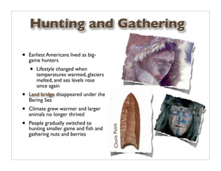 Hunting and Gathering

•   Earliest Americans lived as big-
    game hunters
    •   Lifestyle changed when
        temperatures warmed, glaciers
        melted, and sea levels rose
        once again
•   Land bridge disappeared under the
    Bering Sea
•   Climate grew warmer and larger
    animals no longer thrived
•   People gradually switched to
                                        Clovis Point

    hunting smaller game and ﬁsh and
    gathering nuts and berries
 