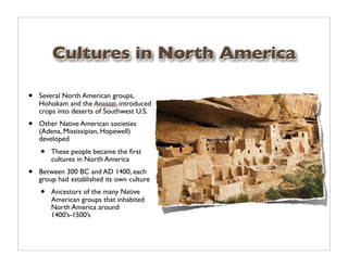 Cultures in North America

•   Several North American groups,
    Hohokam and the Anasazi, introduced
    crops into deserts of Southwest U.S.
•   Other Native American societies
    (Adena, Mississipian, Hopewell)
    developed
    •   These people became the ﬁrst
        cultures in North America
•   Between 300 BC and AD 1400, each
    group had established its own culture
    •   Ancestors of the many Native
        American groups that inhabited
        North America around
        1400’s-1500’s
 