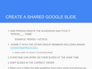 CREATE A SHARED GOOGLE SLIDE
1. ONE PERSON CREATE THE SLIDESHOW AND TITLE IT
“PERIOD____TRIBE”
EXAMPLE: PERIOD 1 AZTECS
1. SHARE IT WITH THE OTHER GROUP MEMBERS INCLUDING BAKER
CASSIDYB@PROVO.EDU
a. MAKE SURE TO LEAVE IT IN EDITING MODE
2. EVERYONE CAN WORK ON THEIR SLIDES AT THE SAME TIME
3. KEEP SLIDES IN THE CORRECT ORDER
4. Make sure to follow the slide guidelines (how many words and pictures can
 