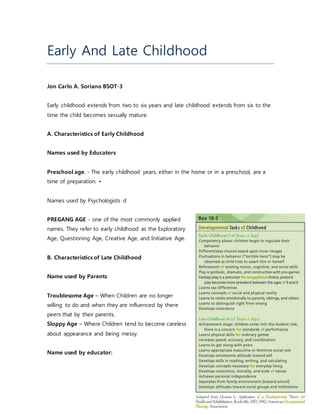 Early And Late Childhood
Jon Carlo A. Soriano BSOT-3
Early childhood extends from two to six years and late childhood extends from six to the
time the child becomes sexually mature.
A. Characteristics of Early Childhood
Names used by Educators
Preschool age. - The early childhood years, either in the home or in a preschool, are a
time of preparation. •
Names used by Psychologists d
PREGANG AGE - one of the most commonly applied
names. They refer to early childhood as the Exploratory
Age, Questioning Age, Creative Age, and Initiative Age.
B. Characteristics of Late Childhood
Name used by Parents
Troublesome Age – When Children are no longer
willing to do and when they are influenced by there
peers that by their parents.
Sloppy Age – Where Children tend to become careless
about appearance and being messy.
Name used by educator:
 