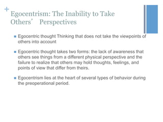 + Egocentrism: The Inability to Take
Others’ Perspectives


Egocentric thought Thinking that does not take the viewpoints of
others into account



Egocentric thought takes two forms: the lack of awareness that
others see things from a different physical perspective and the
failure to realize that others may hold thoughts, feelings, and
points of view that differ from theirs.



Egocentrism lies at the heart of several types of behavior during
the preoperational period.

 