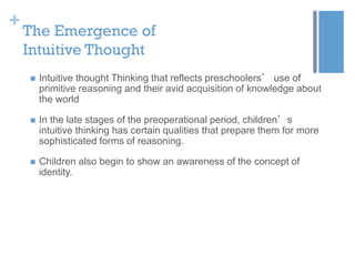 +

The Emergence of
Intuitive Thought


Intuitive thought Thinking that reflects preschoolers’ use of
primitive reasoning and their avid acquisition of knowledge about
the world



In the late stages of the preoperational period, children’s
intuitive thinking has certain qualities that prepare them for more
sophisticated forms of reasoning.



Children also begin to show an awareness of the concept of
identity.

 