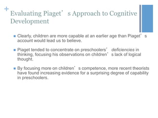 +

Evaluating Piaget’s Approach to Cognitive
Development


Clearly, children are more capable at an earlier age than Piaget’s
account would lead us to believe.



Piaget tended to concentrate on preschoolers’ deficiencies in
thinking, focusing his observations on children’s lack of logical
thought.



By focusing more on children’s competence, more recent theorists
have found increasing evidence for a surprising degree of capability
in preschoolers.

 