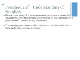 +

Preschoolers’ Understanding of
Numbers



Researchers using information processing approaches to cognitive
development have found increasing evidence for the sophistication of
preschoolers’ understanding of numbers.



The average preschooler is able not only to count, but to do so in a
fairly systematic, consistent manner.

 