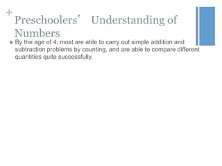 +


Preschoolers’ Understanding of
Numbers
By the age of 4, most are able to carry out simple addition and
subtraction problems by counting, and are able to compare different
quantities quite successfully.

 