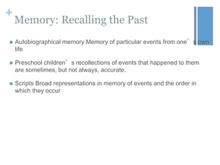 +

Memory: Recalling the Past



Autobiographical memory Memory of particular events from one’s own
life



Preschool children’s recollections of events that happened to them
are sometimes, but not always, accurate.



Scripts Broad representations in memory of events and the order in
which they occur

 