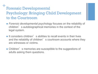 + Forensic Developmental
Psychology: Bringing Child Development
to the Courtroom


Forensic developmental psychology focuses on the reliability of
children’s autobiographical memories in the context of the
legal system.



It considers children’s abilities to recall events in their lives
and the reliability of children’s courtroom accounts where they
are witnesses or victims.



Children’s memories are susceptible to the suggestions of
adults asking them questions.

 