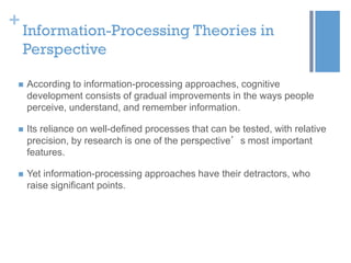 +

Information-Processing Theories in
Perspective



According to information-processing approaches, cognitive
development consists of gradual improvements in the ways people
perceive, understand, and remember information.



Its reliance on well-defined processes that can be tested, with relative
precision, by research is one of the perspective’s most important
features.



Yet information-processing approaches have their detractors, who
raise significant points.

 