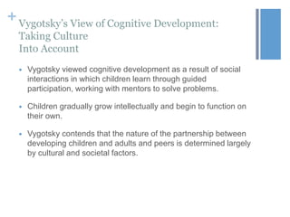 + Vygotsky’s View of Cognitive Development:
Taking Culture
Into Account


Vygotsky viewed cognitive development as a result of social
interactions in which children learn through guided
participation, working with mentors to solve problems.



Children gradually grow intellectually and begin to function on
their own.



Vygotsky contends that the nature of the partnership between
developing children and adults and peers is determined largely
by cultural and societal factors.

 