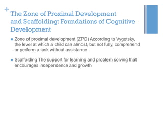 + The Zone of Proximal Development
and Scaffolding: Foundations of Cognitive
Development


Zone of proximal development (ZPD) According to Vygotsky,
the level at which a child can almost, but not fully, comprehend
or perform a task without assistance



Scaffolding The support for learning and problem solving that
encourages independence and growth

 