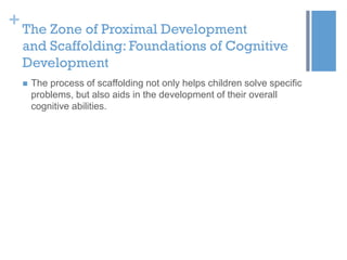 + The Zone of Proximal Development
and Scaffolding: Foundations of Cognitive
Development


The process of scaffolding not only helps children solve specific
problems, but also aids in the development of their overall
cognitive abilities.

 