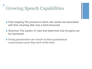+

Growing Speech Capabilities


Fast mapping The process in which new words are associated
with their meaning after only a brief encounter



Grammar The system of rules that determine how thoughts can
be expressed



Young preschoolers are correct in their grammatical
constructions more than 90% of the time.

 