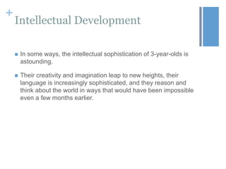 +

Intellectual Development


In some ways, the intellectual sophistication of 3-year-olds is
astounding.



Their creativity and imagination leap to new heights, their
language is increasingly sophisticated, and they reason and
think about the world in ways that would have been impossible
even a few months earlier.

 