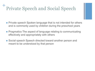 +

Private Speech and Social Speech


Private speech Spoken language that is not intended for others
and is commonly used by children during the preschool years



Pragmatics The aspect of language relating to communicating
effectively and appropriately with others



Social speech Speech directed toward another person and
meant to be understood by that person

 