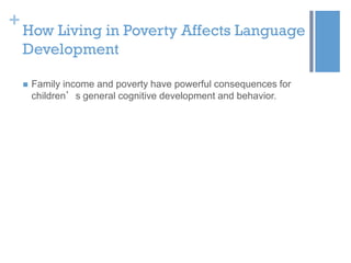 +

How Living in Poverty Affects Language
Development


Family income and poverty have powerful consequences for
children’s general cognitive development and behavior.

 