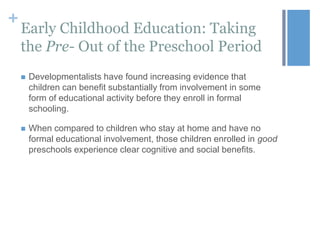 +

Early Childhood Education: Taking
the Pre- Out of the Preschool Period


Developmentalists have found increasing evidence that
children can benefit substantially from involvement in some
form of educational activity before they enroll in formal
schooling.



When compared to children who stay at home and have no
formal educational involvement, those children enrolled in good
preschools experience clear cognitive and social benefits.

 
