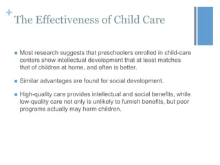 +

The Effectiveness of Child Care


Most research suggests that preschoolers enrolled in child-care
centers show intellectual development that at least matches
that of children at home, and often is better.



Similar advantages are found for social development.



High-quality care provides intellectual and social benefits, while
low-quality care not only is unlikely to furnish benefits, but poor
programs actually may harm children.

 