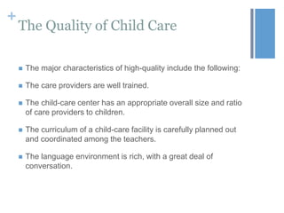 +

The Quality of Child Care


The major characteristics of high-quality include the following:



The care providers are well trained.



The child-care center has an appropriate overall size and ratio
of care providers to children.



The curriculum of a child-care facility is carefully planned out
and coordinated among the teachers.



The language environment is rich, with a great deal of
conversation.

 