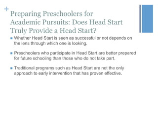 +

Preparing Preschoolers for
Academic Pursuits: Does Head Start
Truly Provide a Head Start?


Whether Head Start is seen as successful or not depends on
the lens through which one is looking.



Preschoolers who participate in Head Start are better prepared
for future schooling than those who do not take part.



Traditional programs such as Head Start are not the only
approach to early intervention that has proven effective.

 