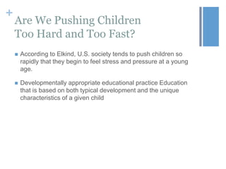 +

Are We Pushing Children
Too Hard and Too Fast?


According to Elkind, U.S. society tends to push children so
rapidly that they begin to feel stress and pressure at a young
age.



Developmentally appropriate educational practice Education
that is based on both typical development and the unique
characteristics of a given child

 