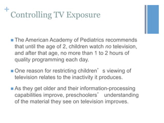 +

Controlling TV Exposure
 The American

Academy of Pediatrics recommends
that until the age of 2, children watch no television,
and after that age, no more than 1 to 2 hours of
quality programming each day.

 One

reason for restricting children’s viewing of
television relates to the inactivity it produces.

 As

they get older and their information-processing
capabilities improve, preschoolers’ understanding
of the material they see on television improves.

 