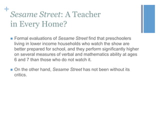 +

Sesame Street: A Teacher
in Every Home?


Formal evaluations of Sesame Street find that preschoolers
living in lower income households who watch the show are
better prepared for school, and they perform significantly higher
on several measures of verbal and mathematics ability at ages
6 and 7 than those who do not watch it.



On the other hand, Sesame Street has not been without its
critics.

 