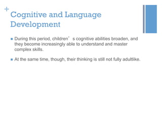 +

Cognitive and Language
Development


During this period, children’s cognitive abilities broaden, and
they become increasingly able to understand and master
complex skills.



At the same time, though, their thinking is still not fully adultlike.

 