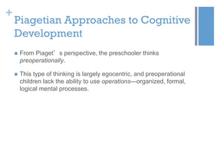 +

Piagetian Approaches to Cognitive
Development


From Piaget’s perspective, the preschooler thinks
preoperationally.



This type of thinking is largely egocentric, and preoperational
children lack the ability to use operations—organized, formal,
logical mental processes.

 