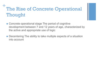 +

The Rise of Concrete Operational
Thought


Concrete operational stage The period of cognitive
development between 7 and 12 years of age, characterized by
the active and appropriate use of logic



Decentering The ability to take multiple aspects of a situation
into account

 