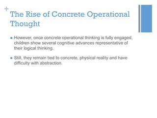 +

The Rise of Concrete Operational
Thought


However, once concrete operational thinking is fully engaged,
children show several cognitive advances representative of
their logical thinking.



Still, they remain tied to concrete, physical reality and have
difficulty with abstraction.

 
