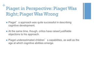 +

Piaget in Perspective: Piaget Was
Right; Piaget Was Wrong


Piaget’s approach was quite successful in describing
cognitive development.



At the same time, though, critics have raised justifiable
objections to his approach.



Piaget underestimated children’s capabilities, as well as the
age at which cognitive abilities emerge.

 