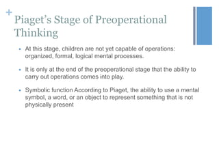 +

Piaget’s Stage of Preoperational
Thinking


At this stage, children are not yet capable of operations:
organized, formal, logical mental processes.



It is only at the end of the preoperational stage that the ability to
carry out operations comes into play.



Symbolic function According to Piaget, the ability to use a mental
symbol, a word, or an object to represent something that is not
physically present

 