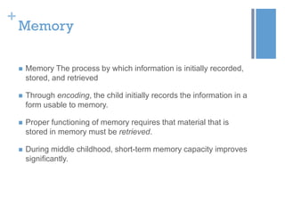 +

Memory


Memory The process by which information is initially recorded,
stored, and retrieved



Through encoding, the child initially records the information in a
form usable to memory.



Proper functioning of memory requires that material that is
stored in memory must be retrieved.



During middle childhood, short-term memory capacity improves
significantly.

 