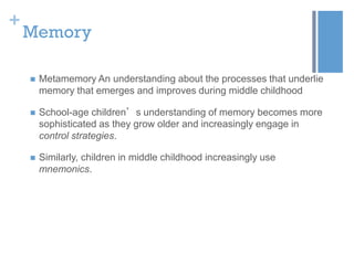 +

Memory


Metamemory An understanding about the processes that underlie
memory that emerges and improves during middle childhood



School-age children’s understanding of memory becomes more
sophisticated as they grow older and increasingly engage in
control strategies.



Similarly, children in middle childhood increasingly use
mnemonics.

 