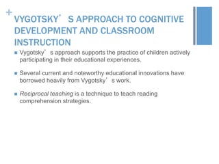 +

VYGOTSKY’S APPROACH TO COGNITIVE
DEVELOPMENT AND CLASSROOM
INSTRUCTION


Vygotsky’s approach supports the practice of children actively
participating in their educational experiences.



Several current and noteworthy educational innovations have
borrowed heavily from Vygotsky’s work.



Reciprocal teaching is a technique to teach reading
comprehension strategies.

 