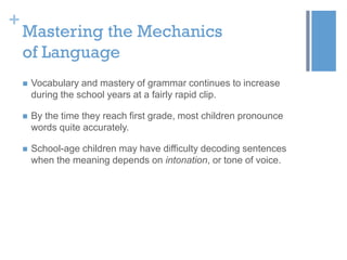 +

Mastering the Mechanics
of Language


Vocabulary and mastery of grammar continues to increase
during the school years at a fairly rapid clip.



By the time they reach first grade, most children pronounce
words quite accurately.



School-age children may have difficulty decoding sentences
when the meaning depends on intonation, or tone of voice.

 