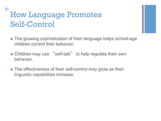 +

How Language Promotes
Self-Control


The growing sophistication of their language helps school-age
children control their behavior.



Children may use “self-talk” to help regulate their own
behavior.



The effectiveness of their self-control may grow as their
linguistic capabilities increase.

 