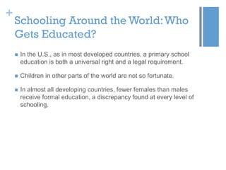 +

Schooling Around the World: Who
Gets Educated?


In the U.S., as in most developed countries, a primary school
education is both a universal right and a legal requirement.



Children in other parts of the world are not so fortunate.



In almost all developing countries, fewer females than males
receive formal education, a discrepancy found at every level of
schooling.

 